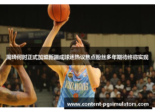 周琦何时正式加盟新疆成球迷热议焦点粉丝多年期待终将实现