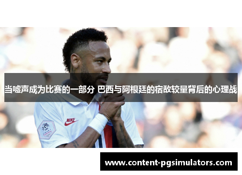 当嘘声成为比赛的一部分 巴西与阿根廷的宿敌较量背后的心理战